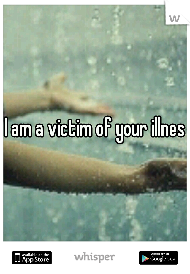 I am a victim of your illness
