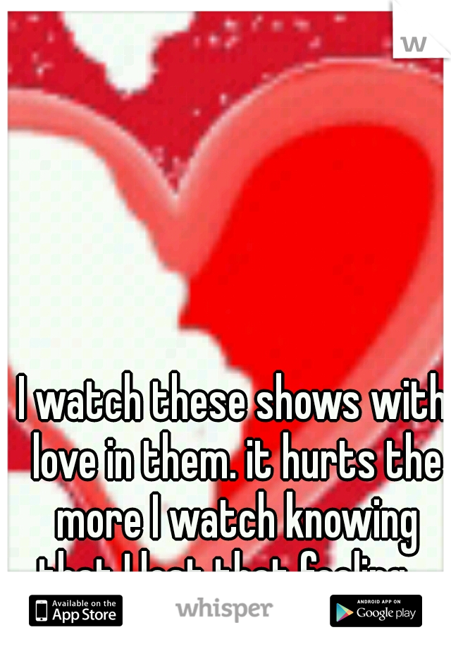 I watch these shows with love in them. it hurts the more I watch knowing that I lost that feeling....