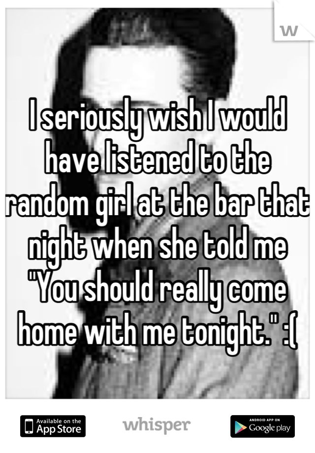 I seriously wish I would have listened to the random girl at the bar that night when she told me "You should really come home with me tonight." :(