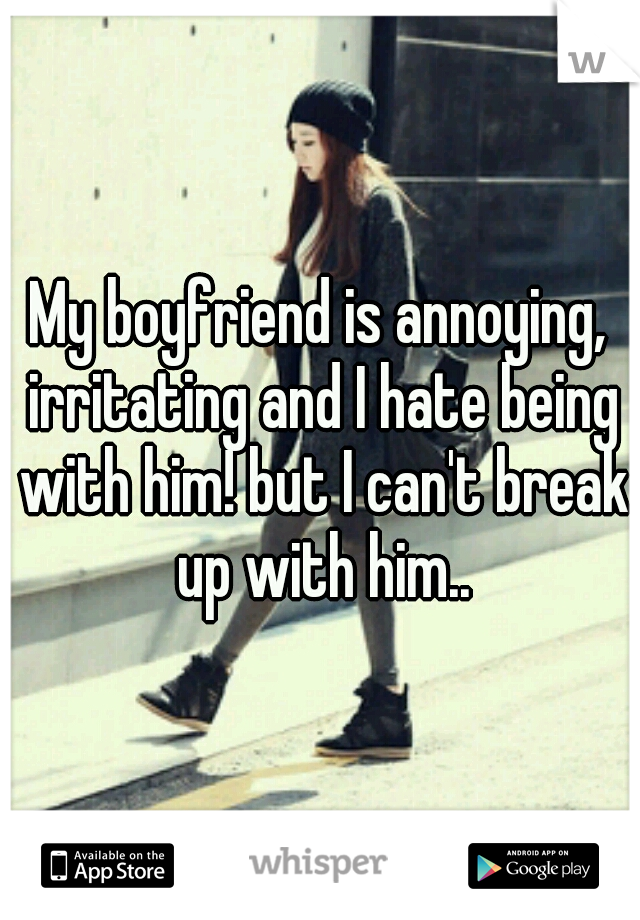 My boyfriend is annoying, irritating and I hate being with him! but I can't break up with him..