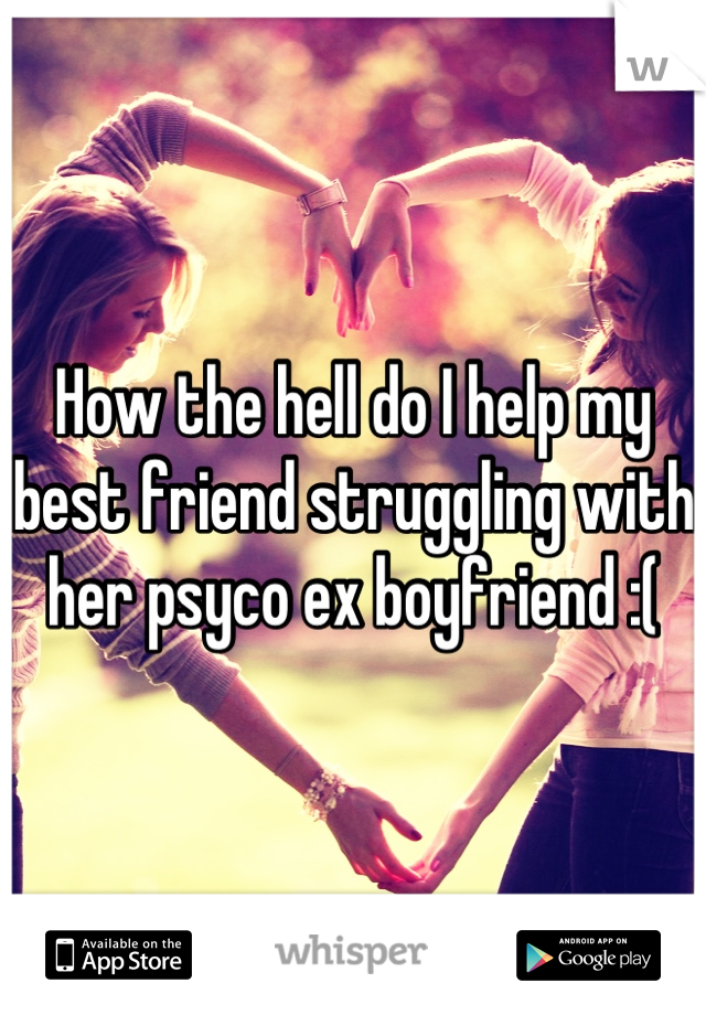 How the hell do I help my best friend struggling with her psyco ex boyfriend :(