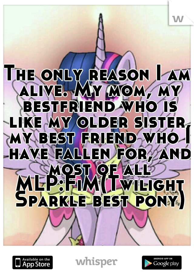 The only reason I am alive. My mom, my bestfriend who is like my older sister, my best friend who I have fallen for, and most of all MLP:FiM(Twilight Sparkle best pony)