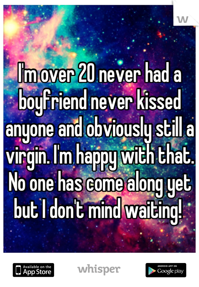 I'm over 20 never had a boyfriend never kissed anyone and obviously still a virgin. I'm happy with that.  No one has come along yet but I don't mind waiting! 