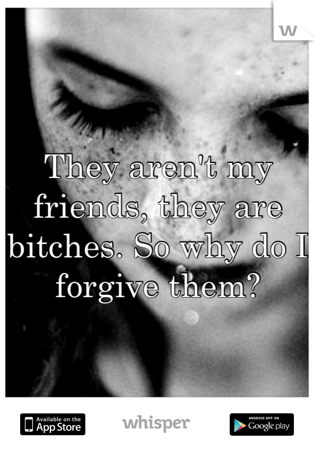 They aren't my friends, they are bitches. So why do I forgive them?