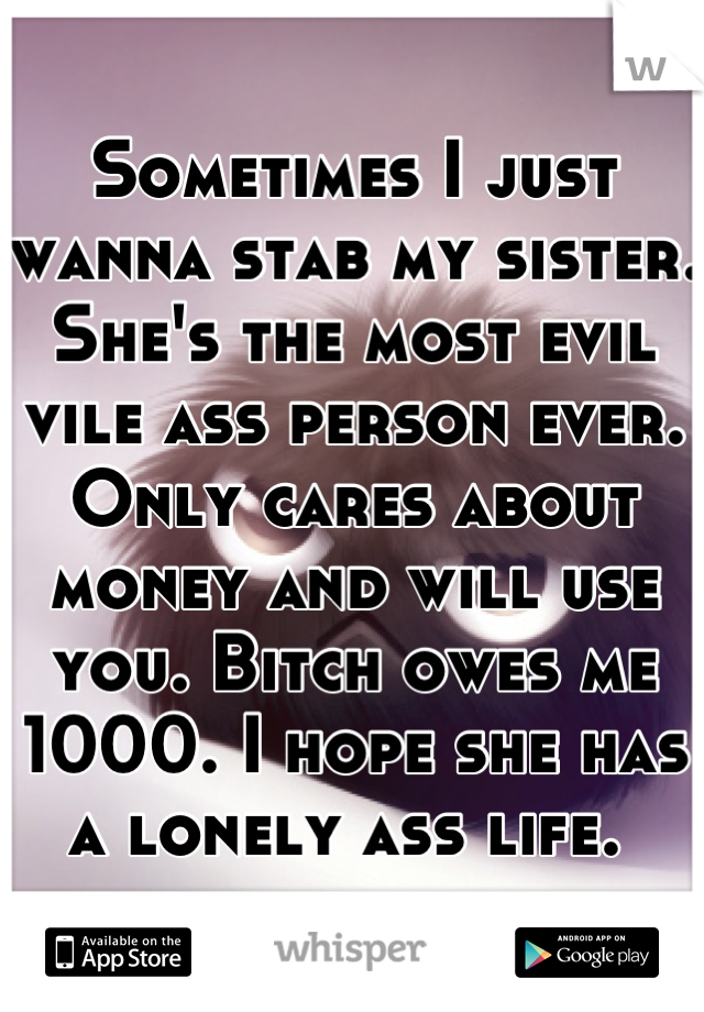 Sometimes I just wanna stab my sister. She's the most evil vile ass person ever. Only cares about money and will use you. Bitch owes me 1000. I hope she has a lonely ass life. 