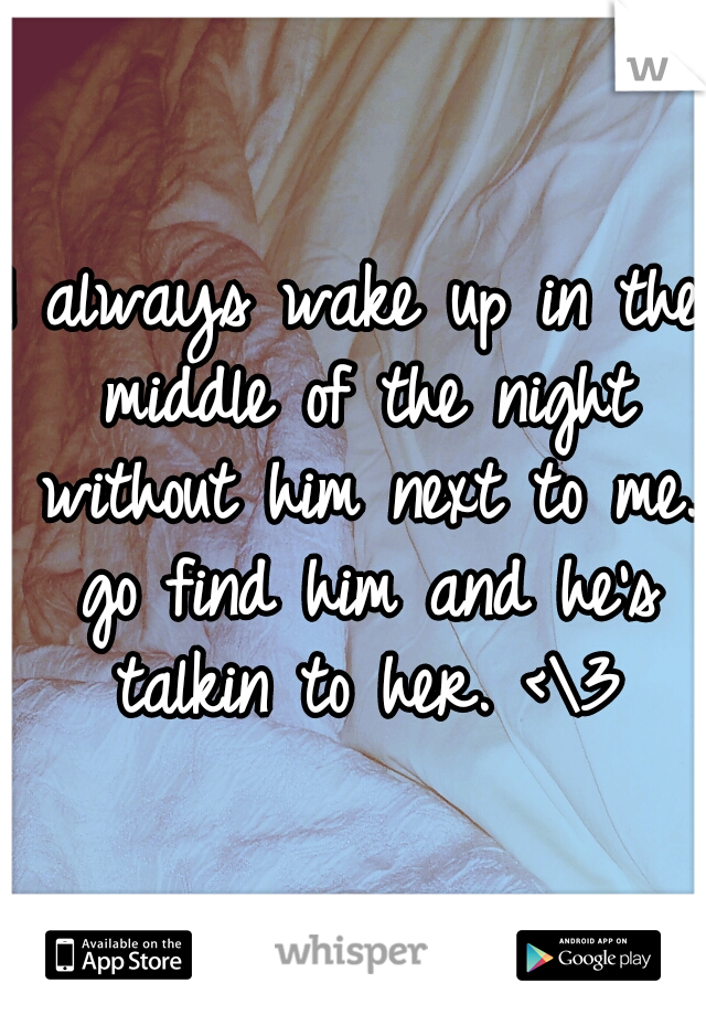 I always wake up in the middle of the night without him next to me. go find him and he's talkin to her. <\3