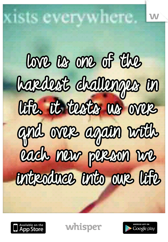 love is one of the hardest challenges in life. it tests us over qnd over again with each new person we introduce into our life