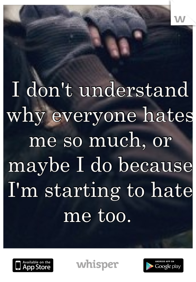 I don't understand why everyone hates me so much, or maybe I do because I'm starting to hate me too. 