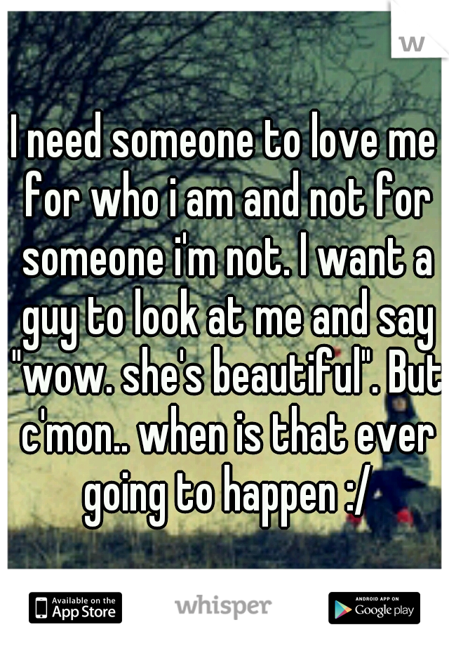 I need someone to love me for who i am and not for someone i'm not. I want a guy to look at me and say "wow. she's beautiful". But c'mon.. when is that ever going to happen :/