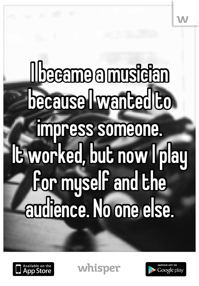I became a musician because I wanted to impress someone.
It worked, but now I play for myself and the audience. No one else.