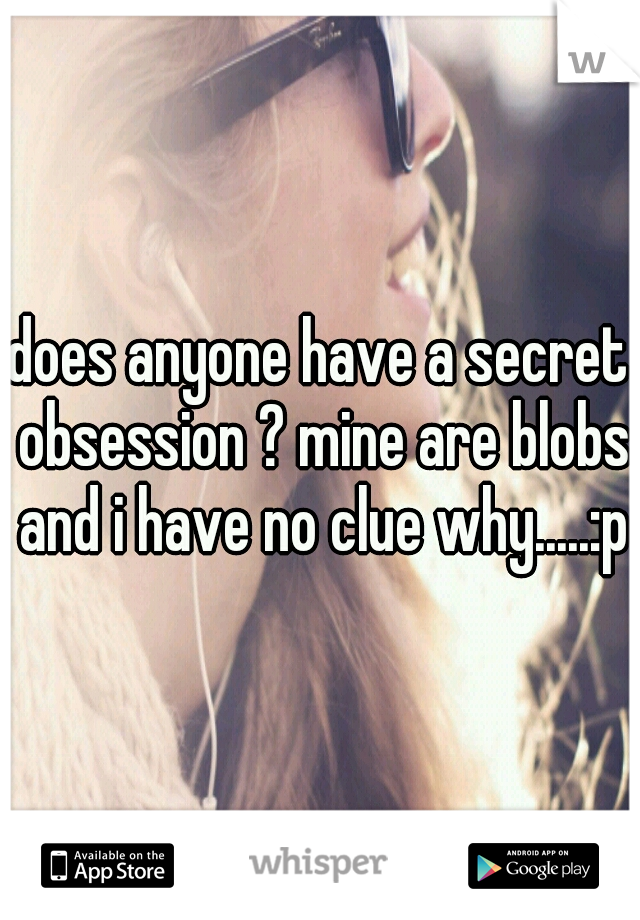 does anyone have a secret obsession ? mine are blobs and i have no clue why.....:p