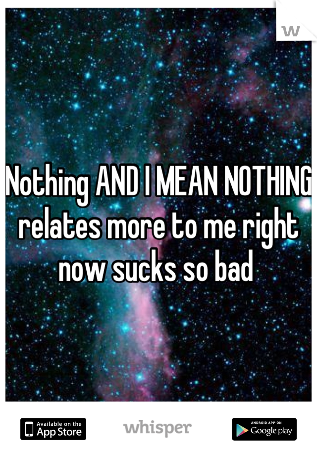 Nothing AND I MEAN NOTHING relates more to me right now sucks so bad 