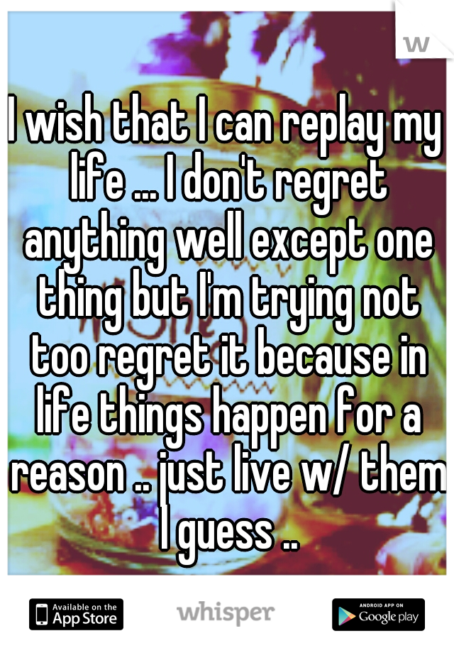 I wish that I can replay my life ... I don't regret anything well except one thing but I'm trying not too regret it because in life things happen for a reason .. just live w/ them I guess ..