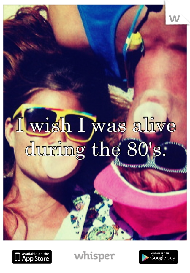 I wish I was alive during the 80's.