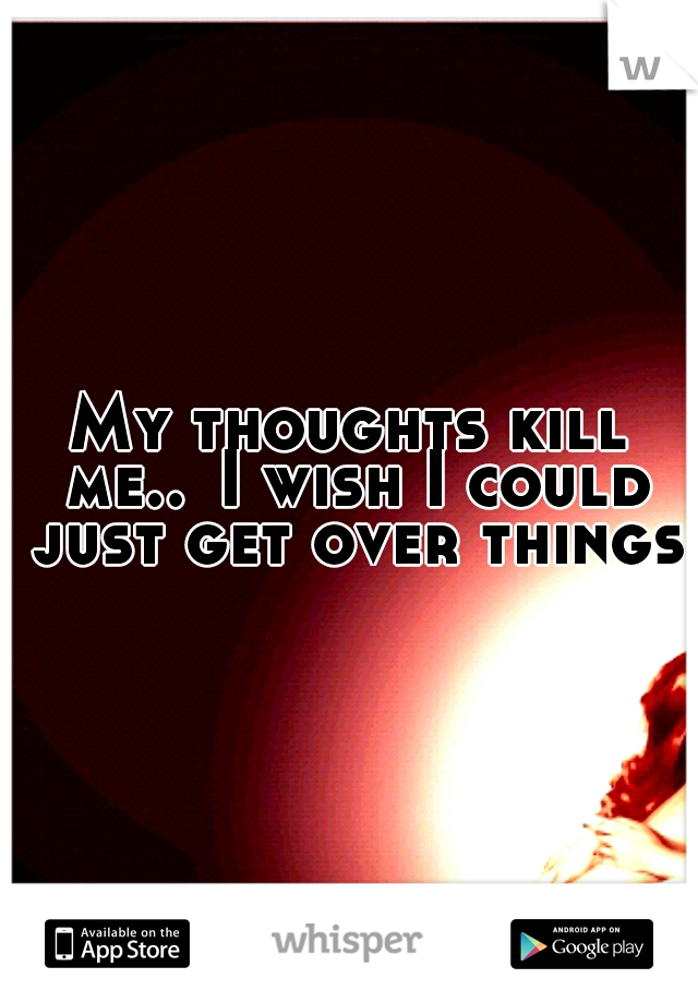 My thoughts kill me..
I wish I could just get over things.