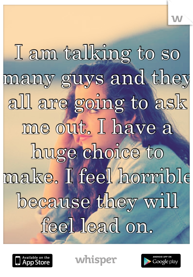 I am talking to so many guys and they all are going to ask me out. I have a huge choice to make. I feel horrible because they will feel lead on.