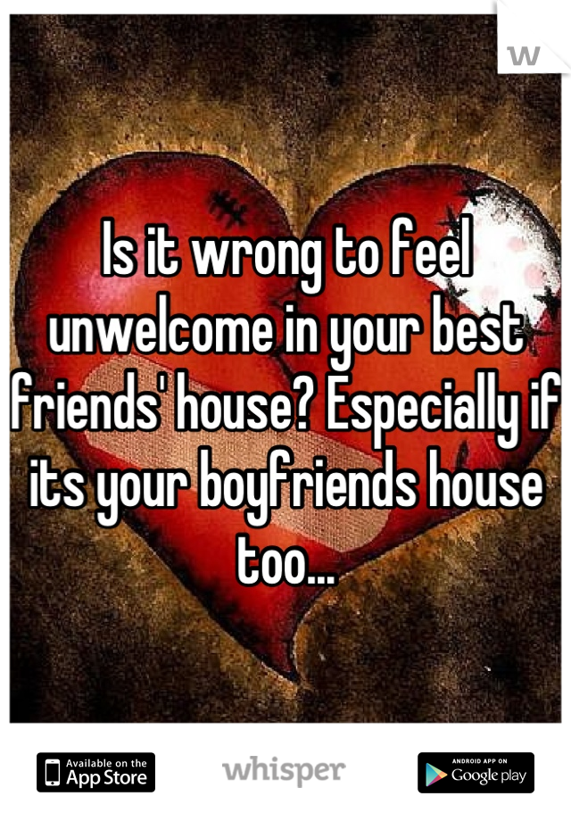 Is it wrong to feel unwelcome in your best friends' house? Especially if its your boyfriends house too...
