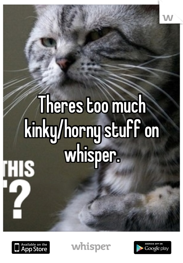 Theres too much kinky/horny stuff on whisper.