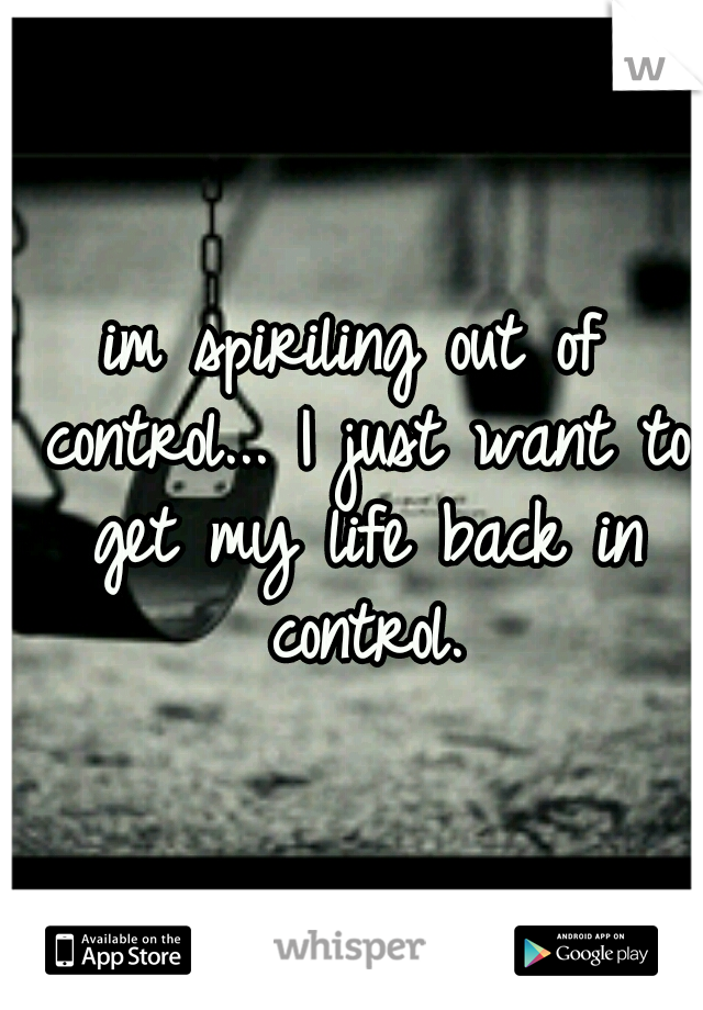 im spiriling out of control... I just want to get my life back in control.