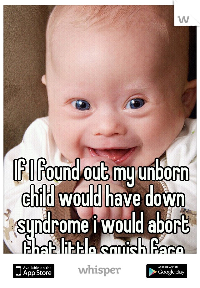 If I found out my unborn child would have down syndrome i would abort that little squish face
