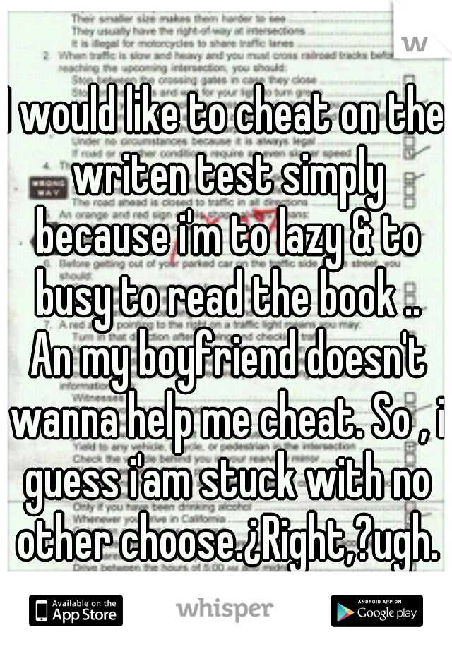 I would like to cheat on the writen test simply because i'm to lazy & to busy to read the book .. An my boyfriend doesn't wanna help me cheat. So , i guess i'am stuck with no other choose.¿Right,?ugh.