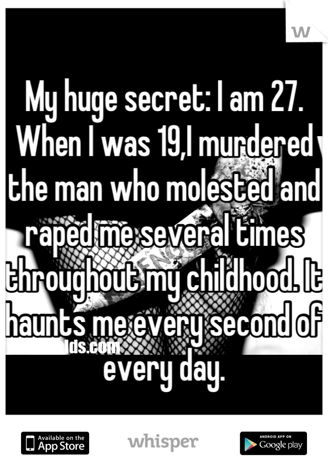 My huge secret: I am 27. When I was 19,I murdered the man who molested and raped me several times throughout my childhood. It haunts me every second of every day.