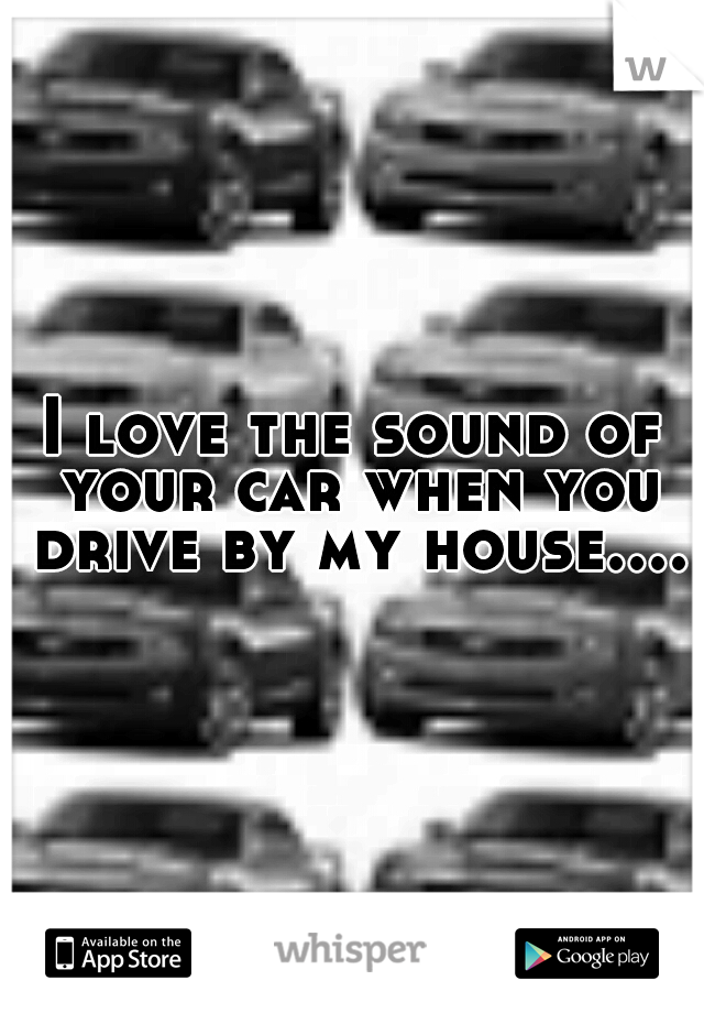 I love the sound of your car when you drive by my house....