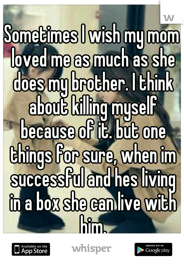 Sometimes I wish my mom loved me as much as she does my brother. I think about killing myself because of it. but one things for sure, when im successful and hes living in a box she can live with him.