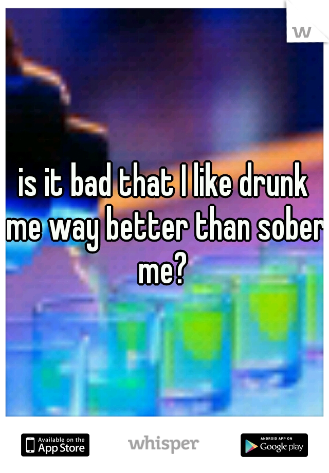 is it bad that I like drunk me way better than sober me? 