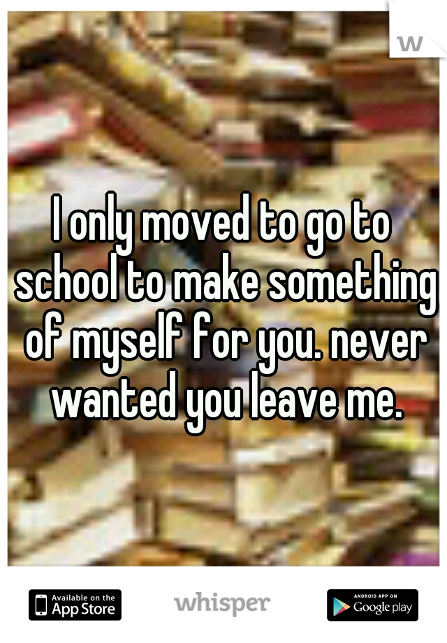 I only moved to go to school to make something of myself for you. never wanted you leave me.