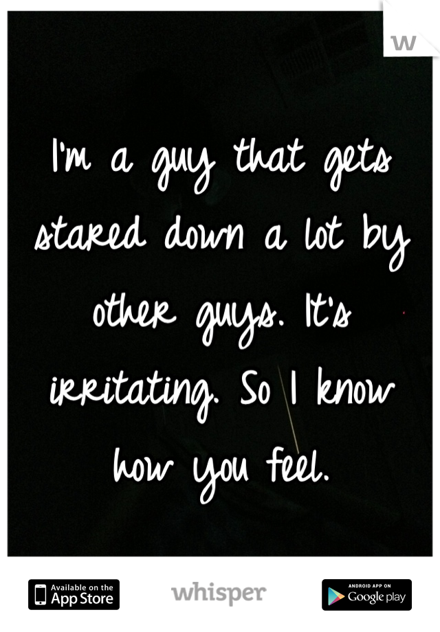 I'm a guy that gets stared down a lot by other guys. It's irritating. So I know how you feel.