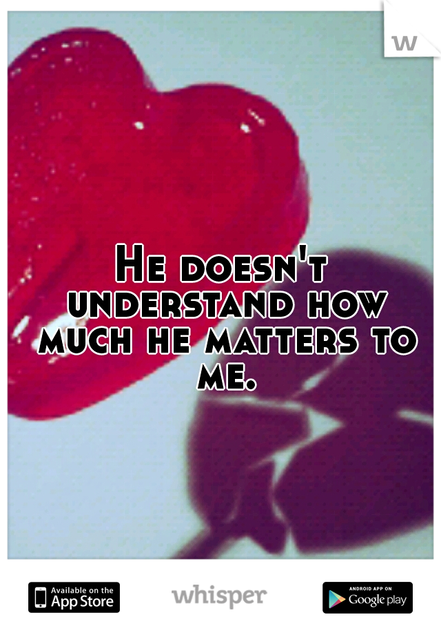 He doesn't understand how much he matters to me.