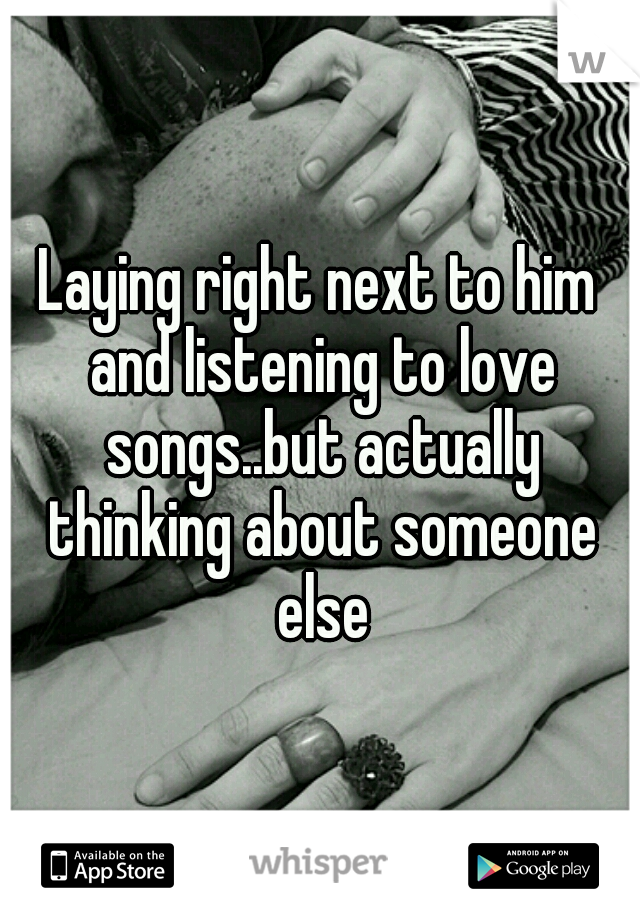 Laying right next to him and listening to love songs..but actually thinking about someone else