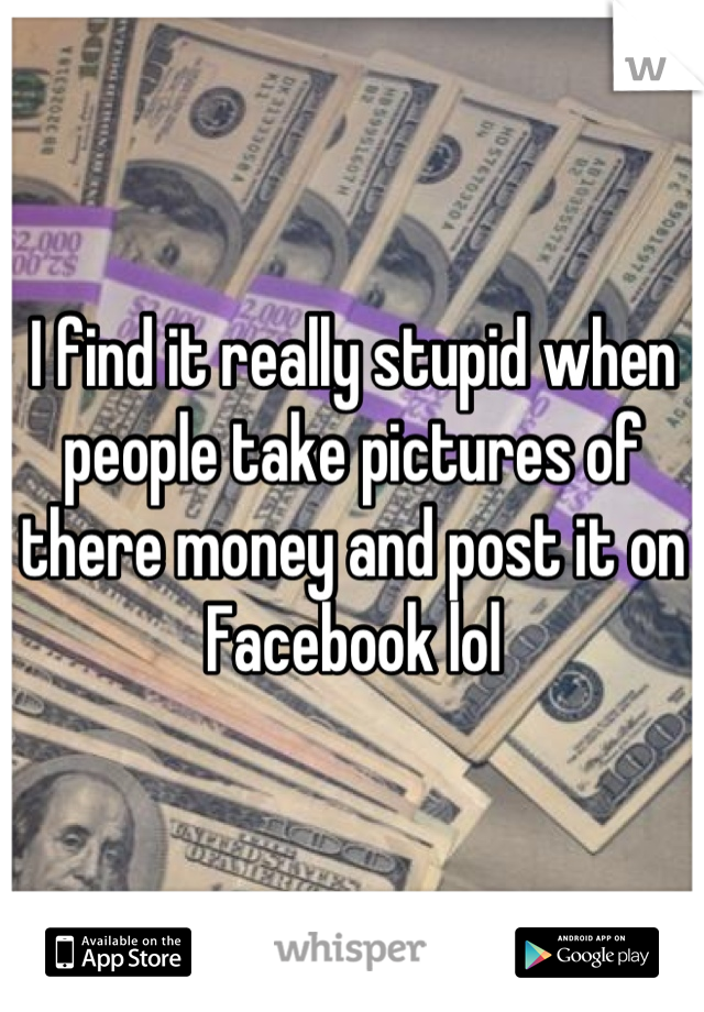 I find it really stupid when people take pictures of there money and post it on Facebook lol