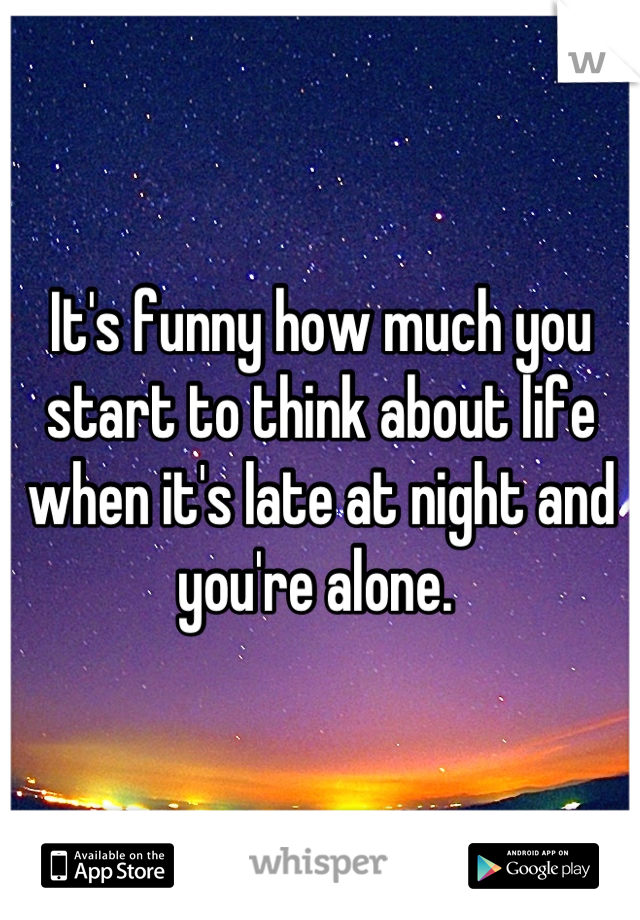 It's funny how much you start to think about life when it's late at night and you're alone. 