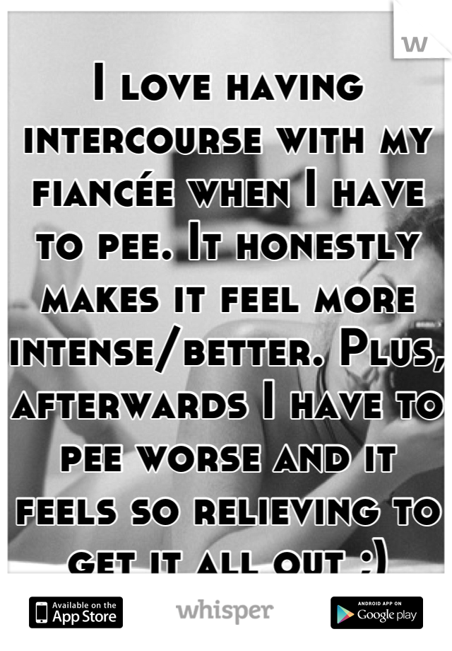 I love having intercourse with my fiancée when I have to pee. It honestly makes it feel more intense/better. Plus, afterwards I have to pee worse and it feels so relieving to get it all out ;)