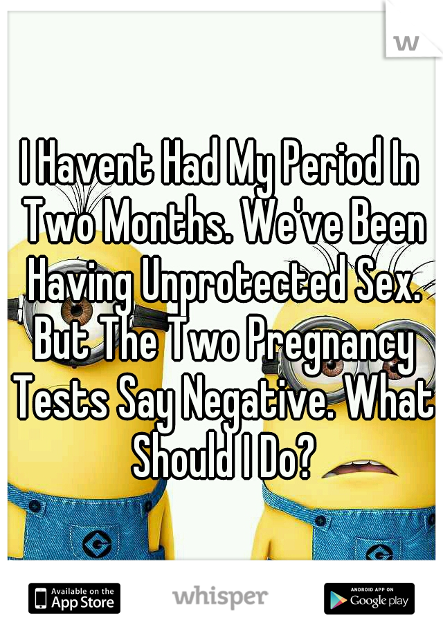 I Havent Had My Period In Two Months. We've Been Having Unprotected Sex. But The Two Pregnancy Tests Say Negative. What Should I Do?