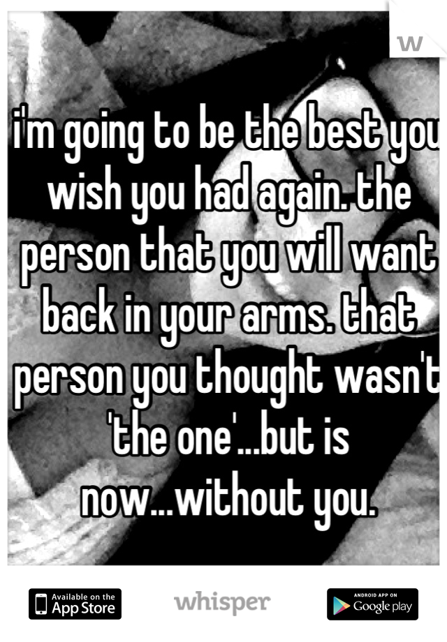 i'm going to be the best you wish you had again. the person that you will want back in your arms. that person you thought wasn't 'the one'...but is now...without you.