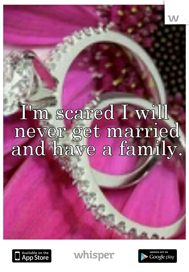 I'm scared I will never get married and have a family.