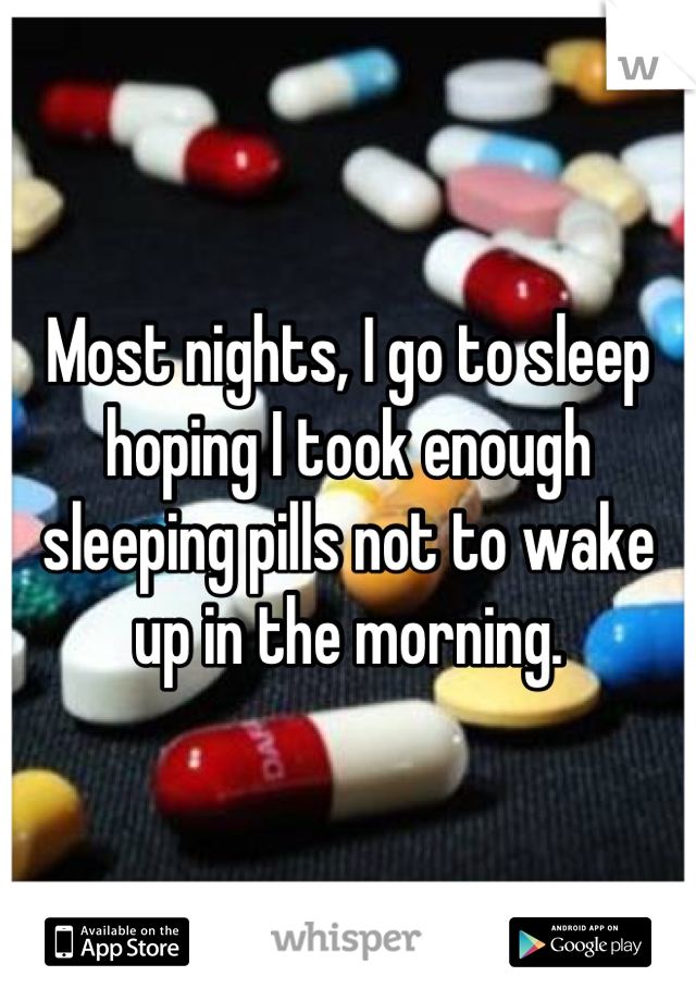Most nights, I go to sleep hoping I took enough sleeping pills not to wake up in the morning.