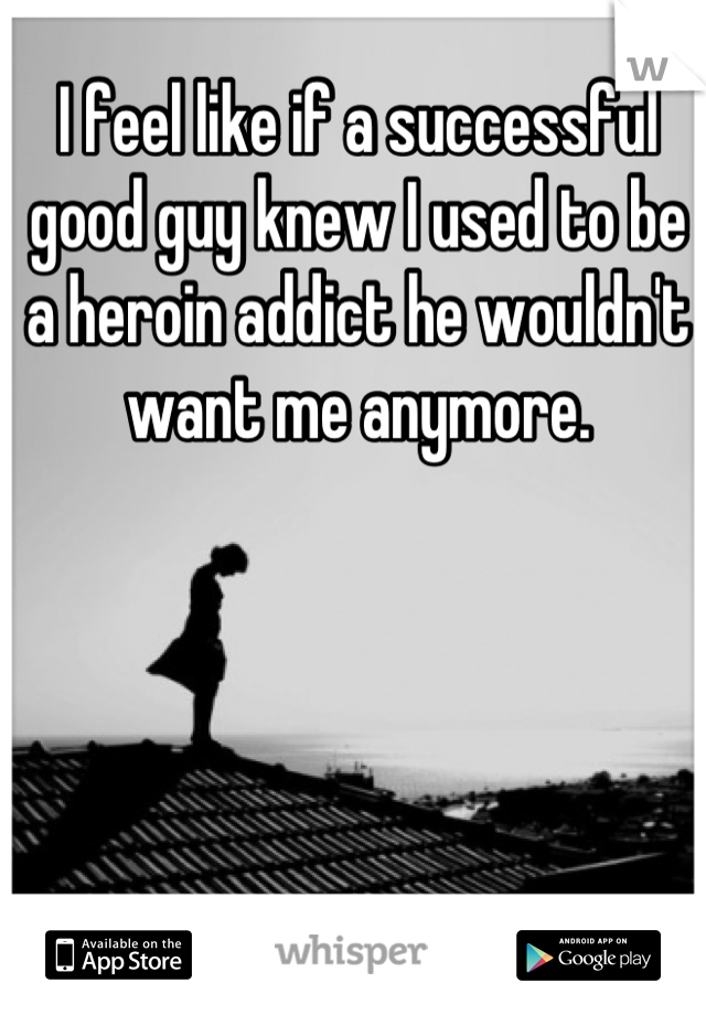 I feel like if a successful good guy knew I used to be a heroin addict he wouldn't want me anymore.