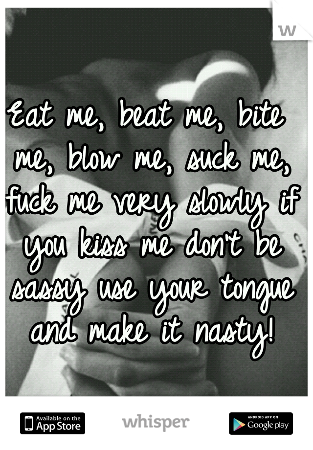Eat me, beat me, bite me, blow me, suck me, fuck me very slowly if you kiss me don't be sassy use your tongue and make it nasty!
