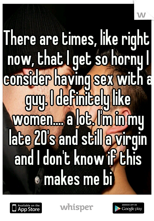 There are times, like right now, that I get so horny I consider having sex with a guy. I definitely like women.... a lot. I'm in my late 20's and still a virgin and I don't know if this makes me bi