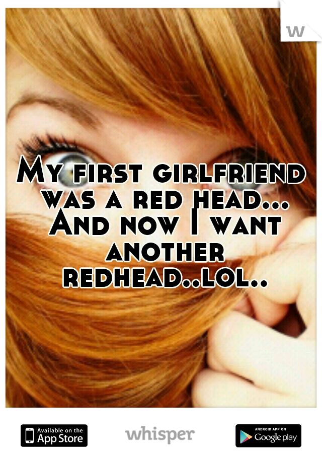 My first girlfriend was a red head... And now I want another redhead..lol..