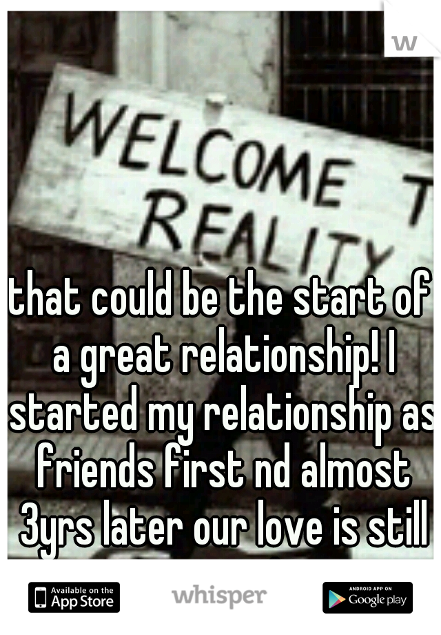 that could be the start of a great relationship! I started my relationship as friends first nd almost 3yrs later our love is still strong! 