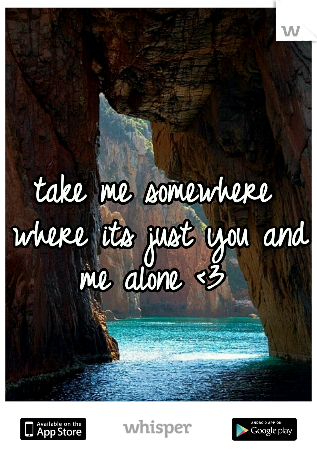 take me somewhere where its just you and me alone <3 