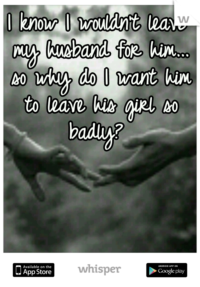 I know I wouldn't leave my husband for him... so why do I want him to leave his girl so badly? 