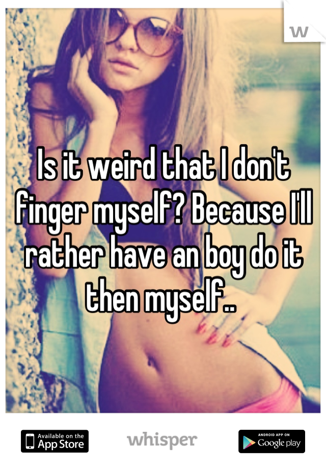 Is it weird that I don't finger myself? Because I'll rather have an boy do it then myself.. 