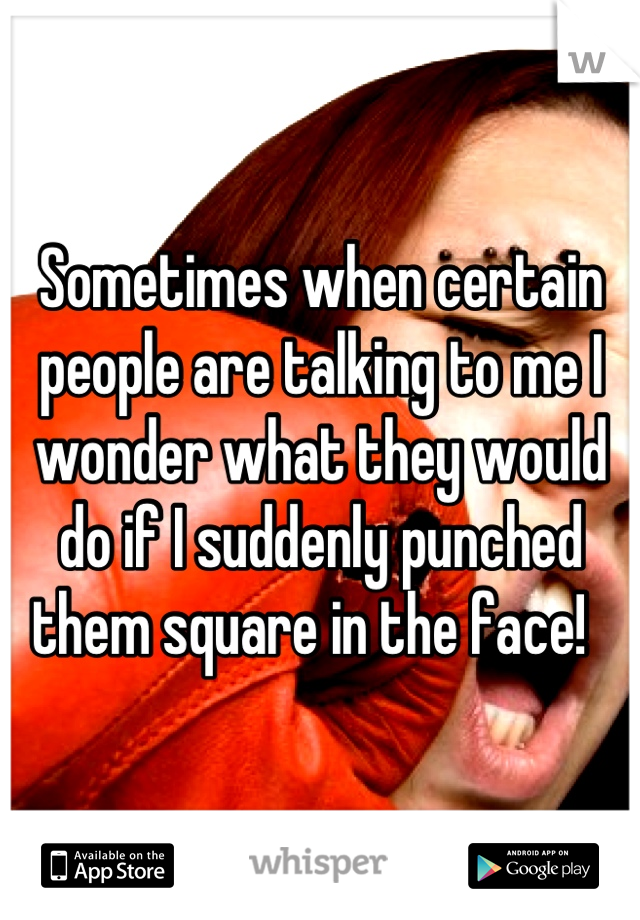 Sometimes when certain people are talking to me I wonder what they would do if I suddenly punched them square in the face!  