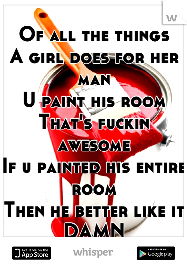 Of all the things
A girl does for her man
U paint his room
That's fuckin awesome
If u painted his entire room
Then he better like it
DAMN
